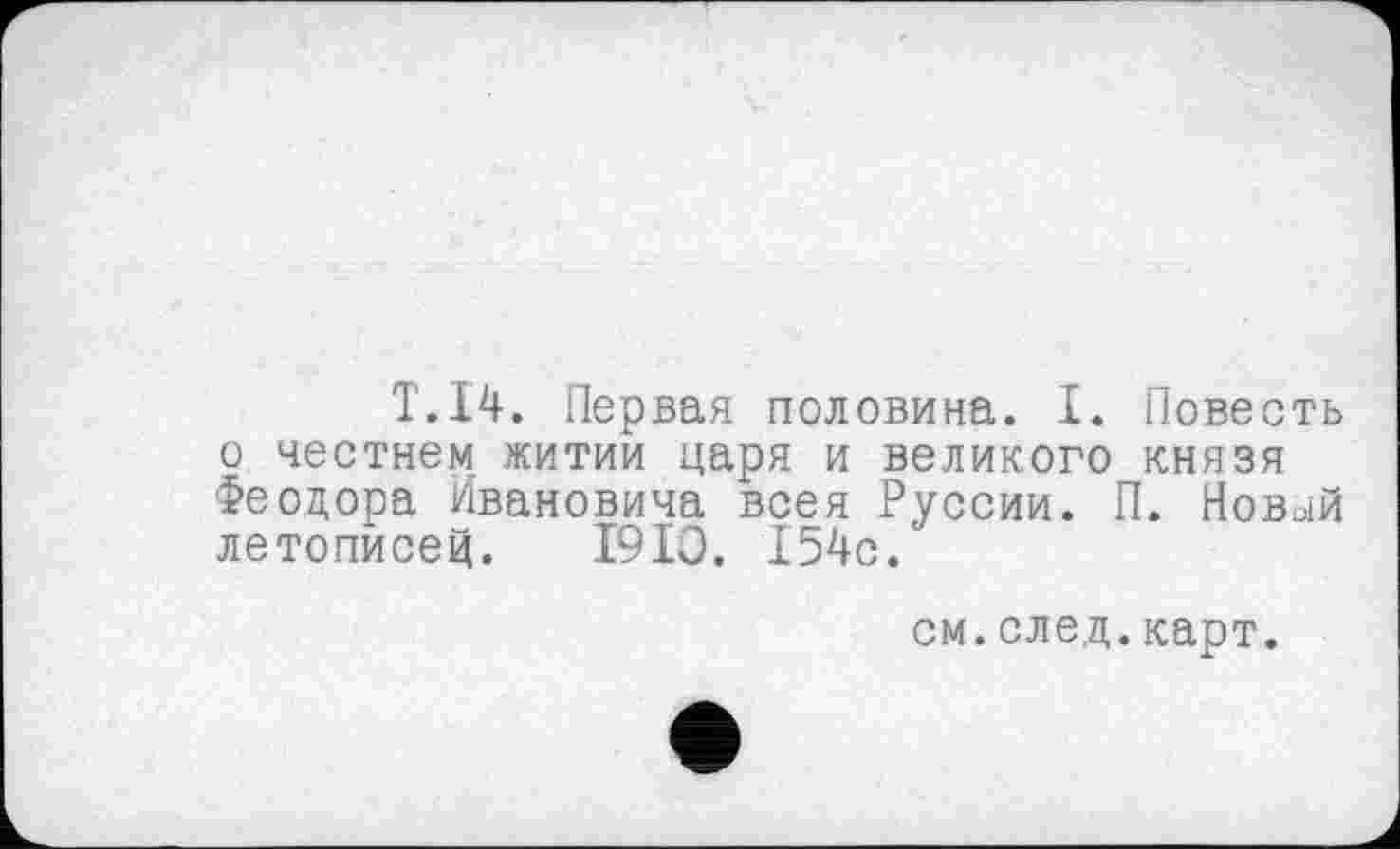 ﻿T.14. Первая половина. I. Повесть о честнем житии царя и великого князя Феодора Ивановича всея Руссии. П. Новый летописей. 1910. 154с.'
см.след.карт.